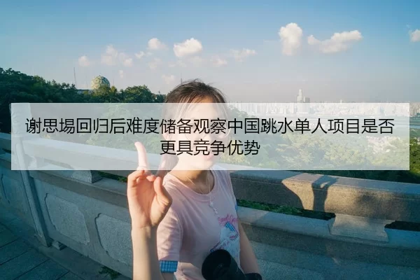 谢思埸回归后难度储备观察中国跳水单人项目是否更具竞争优势