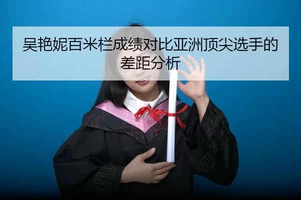 吴艳妮百米栏成绩对比亚洲顶尖选手的差距分析