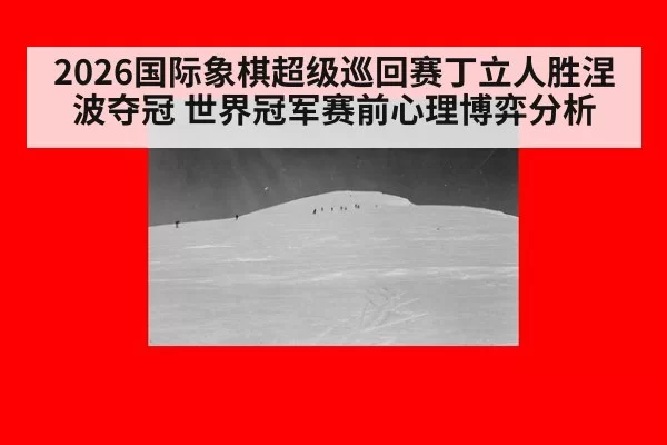 2026国际象棋超级巡回赛丁立人胜涅波夺冠 世界冠军赛前心理博弈分析