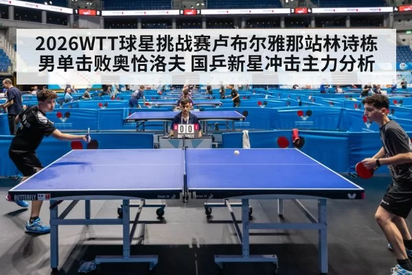 2026WTT球星挑战赛卢布尔雅那站林诗栋男单击败奥恰洛夫 国乒新星冲击主力分析