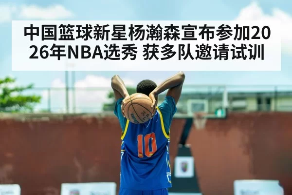 中国篮球新星杨瀚森宣布参加2026年NBA选秀 获多队邀请试训