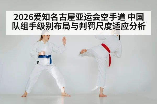 2026爱知名古屋亚运会空手道 中国队组手级别布局与判罚尺度适应分析